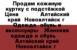 Продам кожаную куртку с подстёжкой › Цена ­ 5 000 - Алтайский край, Новоалтайск г. Одежда, обувь и аксессуары » Женская одежда и обувь   . Алтайский край,Новоалтайск г.